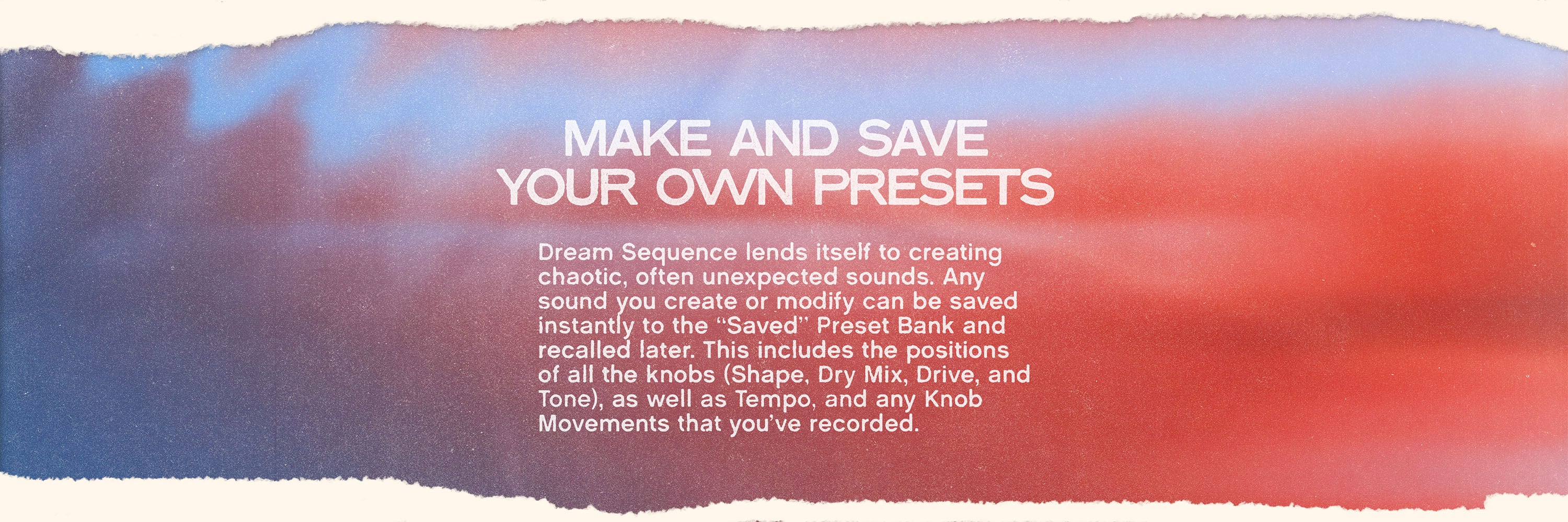 Textured color gradient with white text on top that reads “Make and Save Your Own Presets” and “Dream Sequence lends itself to creating chaotic, often unexpected sounds. Any sound you create or modify can be saved instantly to the “Saved” Preset Bank and recalled later. This includes the positions of all the knobs (Shape, Dry Mix, Drive, and Tone), as well
as Tempo, and any Knob Movements that you’ve recorded.”