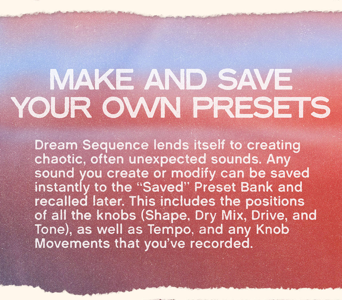 Textured color gradient with white text on top that reads “Make and Save Your Own Presets” and “Dream Sequence lends itself to creating chaotic, often unexpected sounds. Any sound you create or modify can be saved instantly to the “Saved” Preset Bank and recalled later. This includes the positions of all the knobs (Shape, Dry Mix, Drive, and Tone), as well
as Tempo, and any Knob Movements that you’ve recorded.”