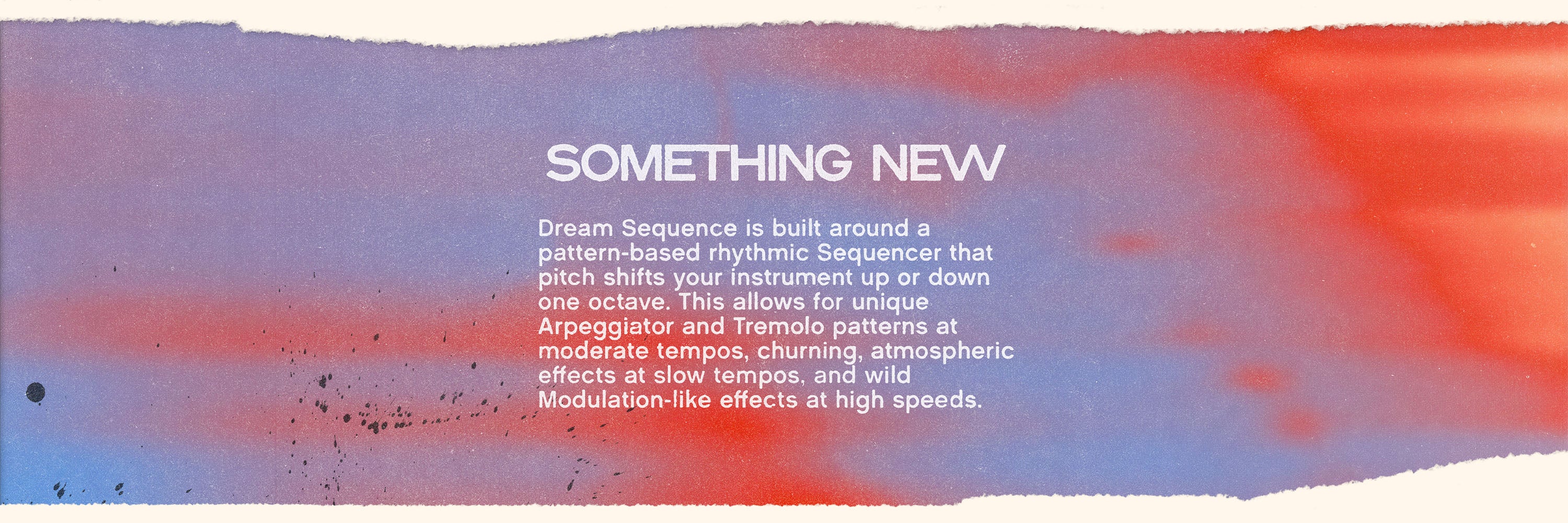 Textured color gradient with white text on top that reads “Something New” and “Dream Sequence is built around a pattern-based rhythmic Sequencer that pitch shifts your instrument up or down one octave. This allows for unique Arpeggiator and Tremolo patterns at moderate tempos, churning, atmospheric effects at slow tempos, and wild Modulation-like effects at high speeds.”